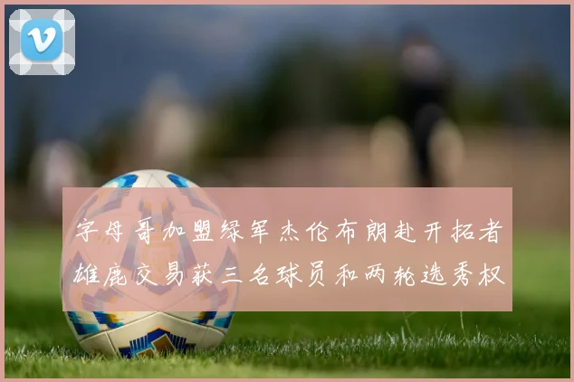 字母哥加盟绿军杰伦布朗赴开拓者雄鹿交易获三名球员和两轮选秀权