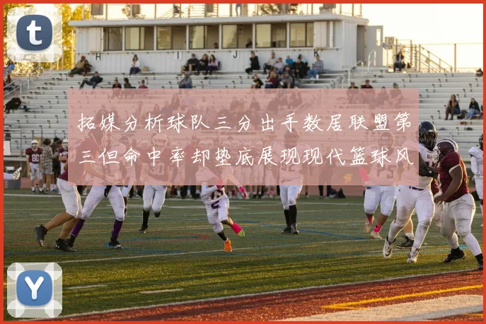 拓媒分析球队三分出手数居联盟第三但命中率却垫底展现现代篮球风格