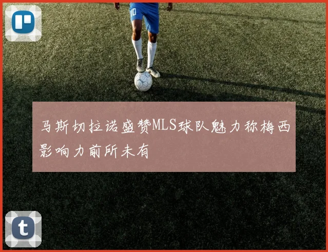 马斯切拉诺盛赞MLS球队魅力称梅西影响力前所未有
