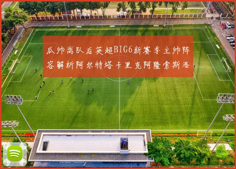 瓜帅离队后英超BIG6新赛季主帅阵容解析阿尔特塔卡里克阿隆索斯洛特的挑战与机遇