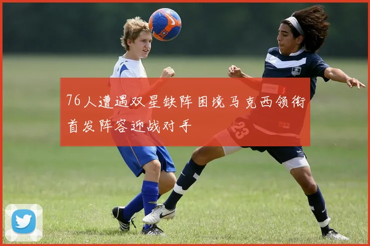 76人遭遇双星缺阵困境马克西领衔首发阵容迎战对手