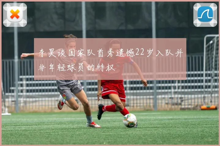 李昊谈国家队首秀遗憾22岁入队并非年轻球员的特权