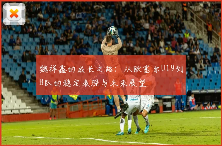 魏祥鑫的成长之路：从欧塞尔U19到B队的稳定表现与未来展望