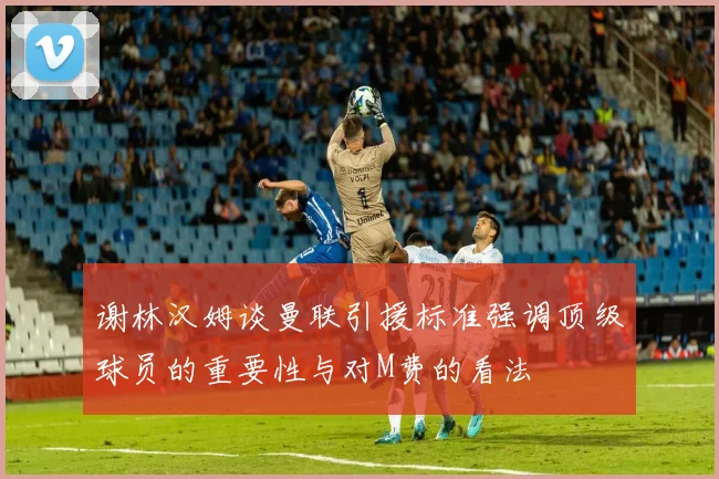 谢林汉姆谈曼联引援标准强调顶级球员的重要性与对M费的看法