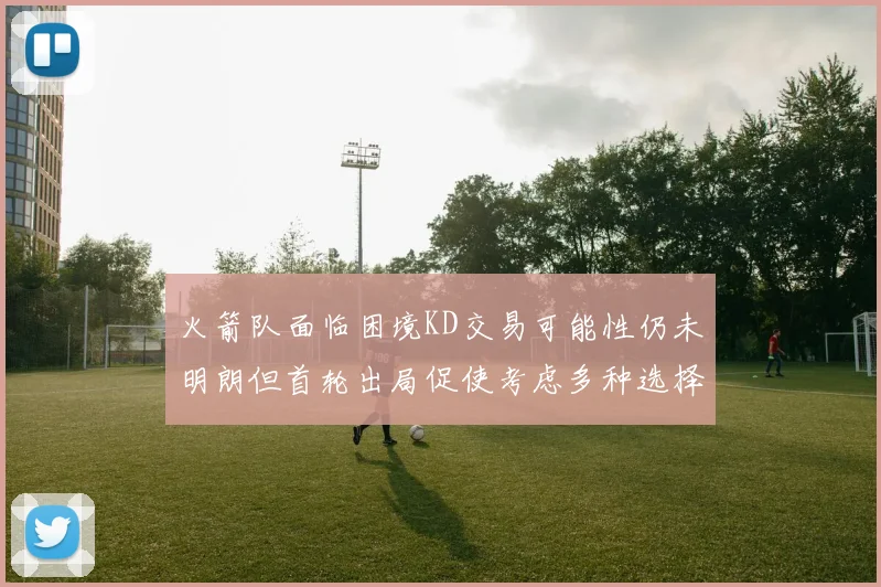 火箭队面临困境KD交易可能性仍未明朗但首轮出局促使考虑多种选择