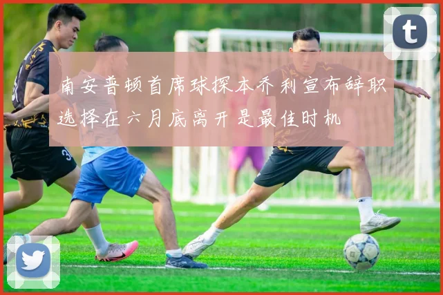 南安普顿首席球探本乔利宣布辞职选择在六月底离开是最佳时机