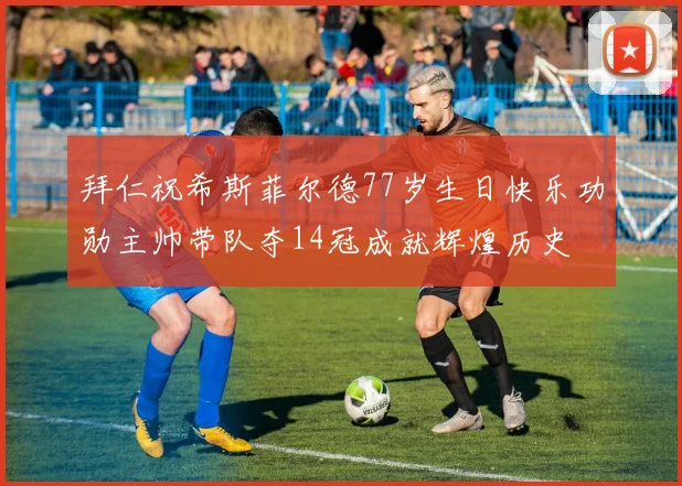拜仁祝希斯菲尔德77岁生日快乐功勋主帅带队夺14冠成就辉煌历史