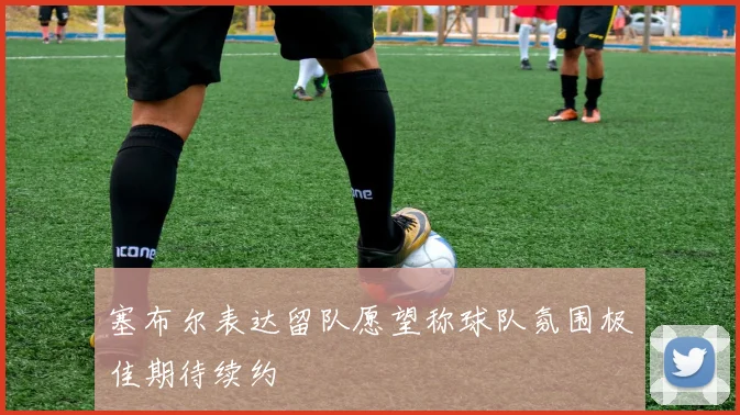 塞布尔表达留队愿望称球队氛围极佳期待续约