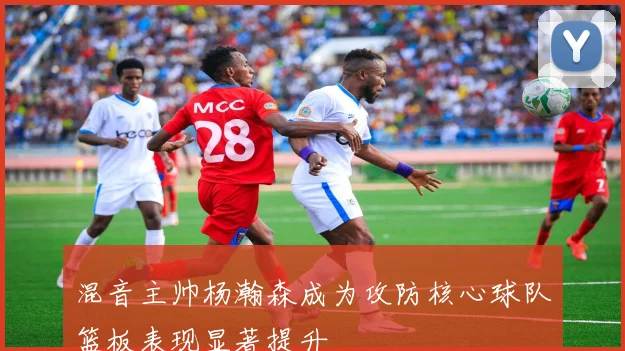 混音主帅杨瀚森成为攻防核心球队篮板表现显著提升