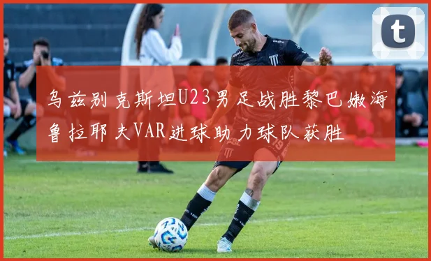 乌兹别克斯坦U23男足战胜黎巴嫩海鲁拉耶夫VAR进球助力球队获胜