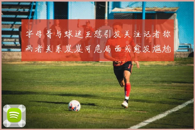 字母哥与球迷互怼引发关注记者称两者关系岌岌可危局面或愈发尴尬