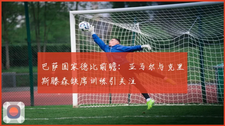 巴萨国家德比前瞻：亚马尔与克里斯滕森缺席训练引关注