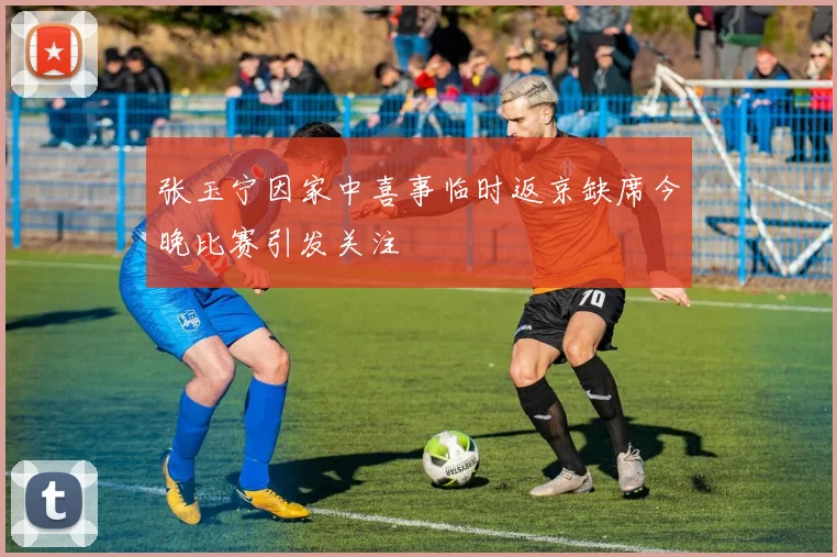 张玉宁因家中喜事临时返京缺席今晚比赛引发关注