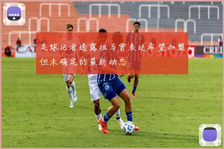 足球记者透露祖马曾表达希望加盟但未确定的最新动态