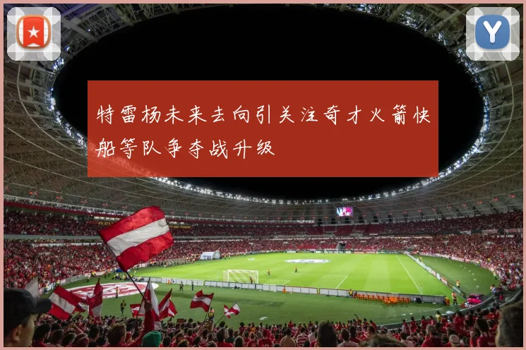 特雷杨未来去向引关注奇才火箭快船等队争夺战升级