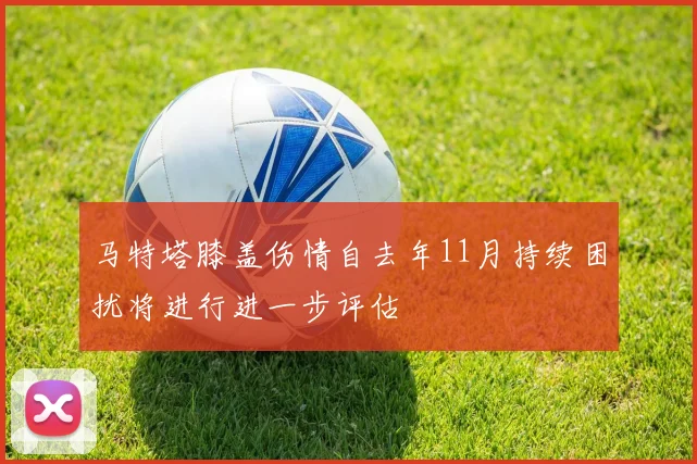 马特塔膝盖伤情自去年11月持续困扰将进行进一步评估