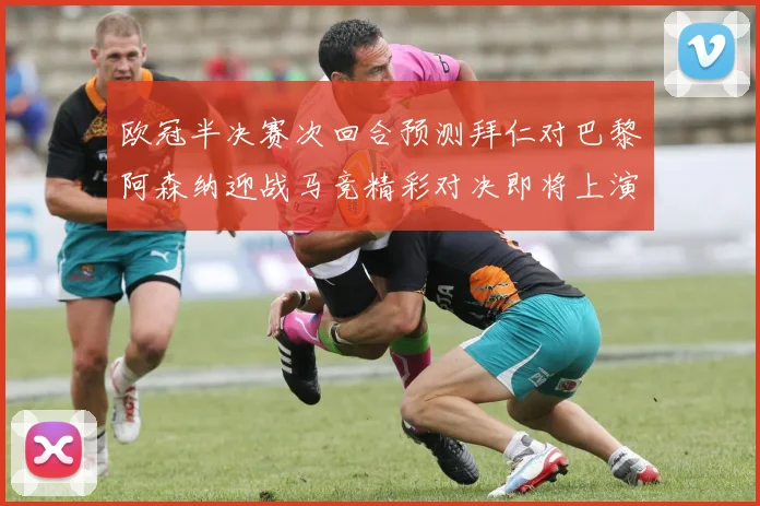 欧冠半决赛次回合预测拜仁对巴黎阿森纳迎战马竞精彩对决即将上演