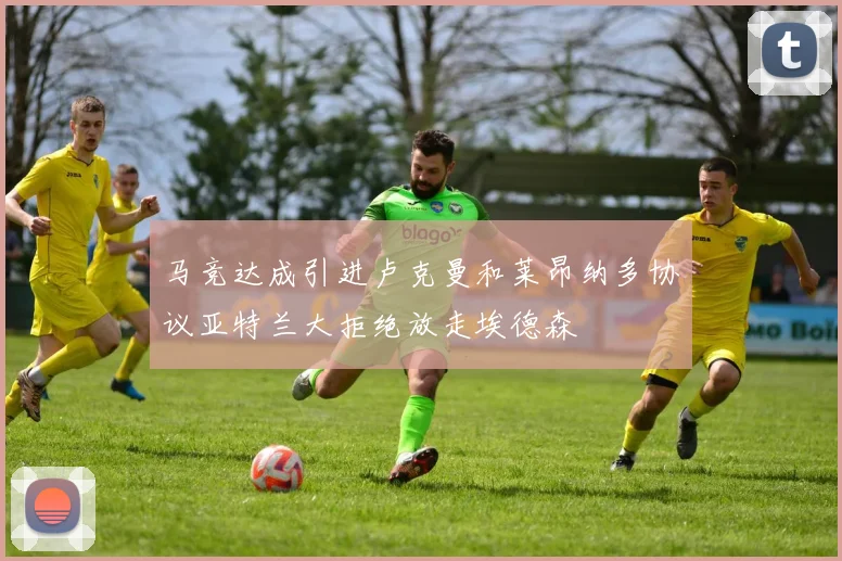 马竞达成引进卢克曼和莱昂纳多协议亚特兰大拒绝放走埃德森