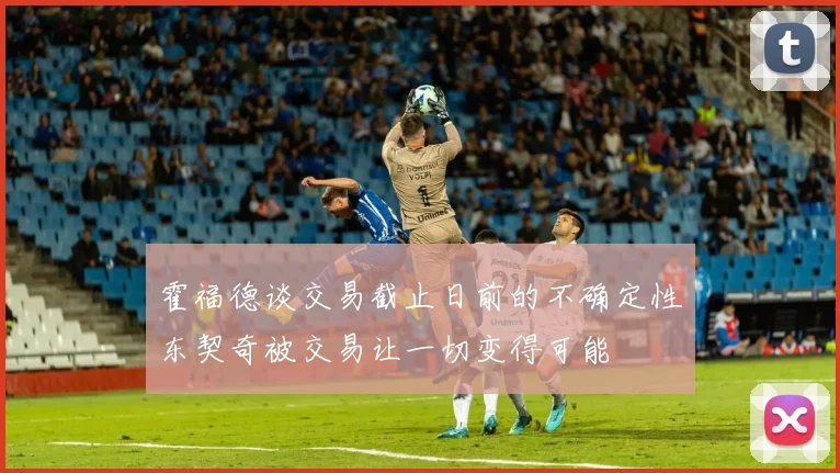 霍福德谈交易截止日前的不确定性东契奇被交易让一切变得可能