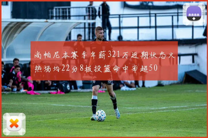 尚帕尼本赛季年薪321万近期状态火热场均22分8板投篮命中率超50