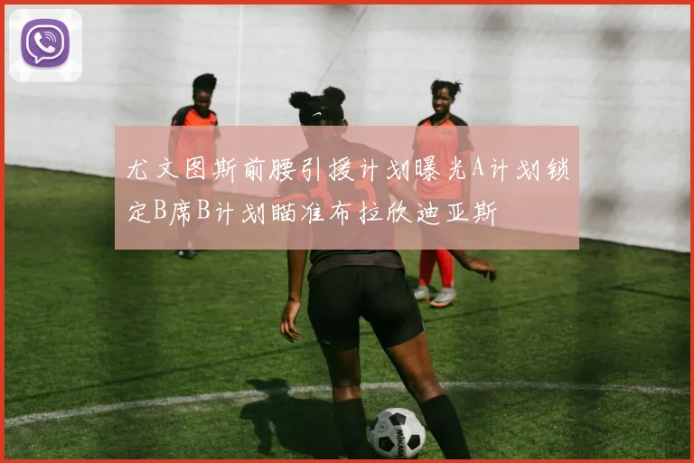 尤文图斯前腰引援计划曝光A计划锁定B席B计划瞄准布拉欣迪亚斯