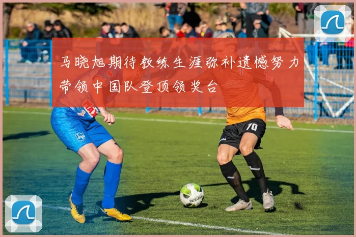 马晓旭期待教练生涯弥补遗憾努力带领中国队登顶领奖台