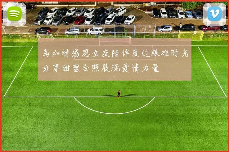 乌加特感恩女友陪伴度过艰难时光分享甜蜜合照展现爱情力量
