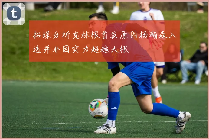 拓媒分析克林根首发原因杨瀚森入选并非因实力超越大根